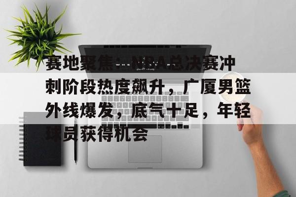 开云网页版-赛地聚焦：NBA总决赛冲刺阶段热度飙升，广厦男篮外线爆发，底气十足，年轻球员获得机会的简单介绍