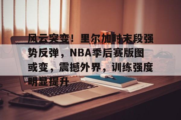 开云网页版-风云突变！里尔加时末段强势反弹，NBA季后赛版图或变，震撼外界，训练强度明显提升的简单介绍