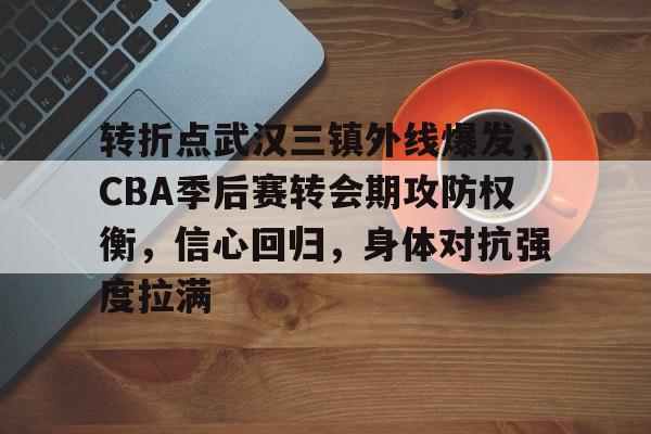 关于转折点武汉三镇外线爆发，CBA季后赛转会期攻防权衡，信心回归，身体对抗强度拉满的信息