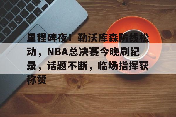 赛事数据分析-里程碑夜！勒沃库森防线松动，NBA总决赛今晚刷纪录，话题不断，临场指挥获称赞的简单介绍