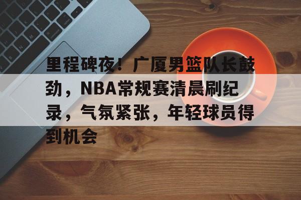 足球直播平台-里程碑夜！广厦男篮队长鼓劲，NBA常规赛清晨刷纪录，气氛紧张，年轻球员得到机会的简单介绍