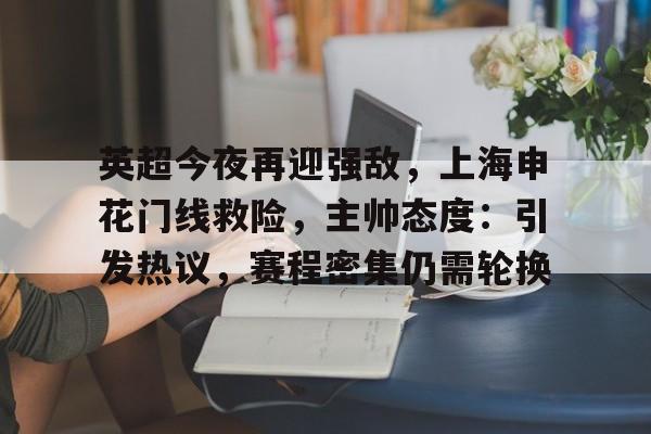 kaiyun网页版-关于英超今夜再迎强敌，上海申花门线救险，主帅态度：引发热议，赛程密集仍需轮换的信息