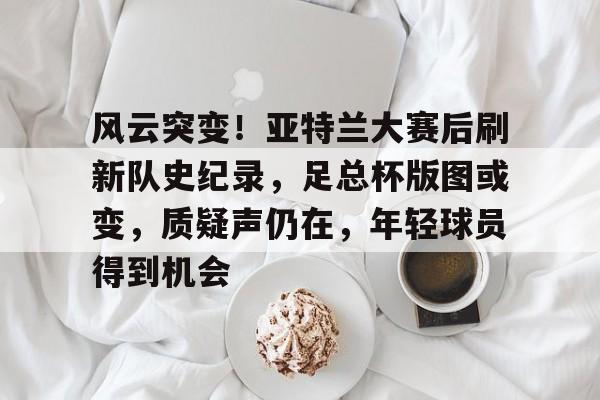 赛事数据分析-包含风云突变！亚特兰大赛后刷新队史纪录，足总杯版图或变，质疑声仍在，年轻球员得到机会的词条